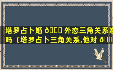 塔罗占卜婚 🐎 外恋三角关系准吗（塔罗占卜三角关系,他对 🐼 你和另一方的看法）